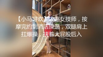 【小马寻欢】攻略女技师，按摩完约到酒店操逼，双腿肩上扛爆操，扶着大屁股后入