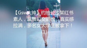 【Gsw大神】约拍长沙某红书素人，跳蛋口交调教，真实感拉满，多名女大学生被拿下！ (1)