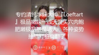 专约清纯学妹大神『Loeftart』极品嫩妹一线天馒头穴肉鲍肥嫩极品甚是诱人，各种姿势抽插打桩爽翻了！