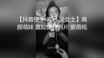 【抖音快手 毒妇 吴女士】高颜萌妹 露脸露点照片 紫薇视频