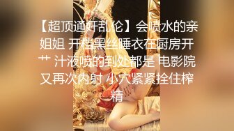 【超顶通奸乱伦】会喷水的亲姐姐 开档黑丝睡衣在厨房开艹 汁液喷的到处都是 电影院又再次内射 小穴紧紧拴住榨精