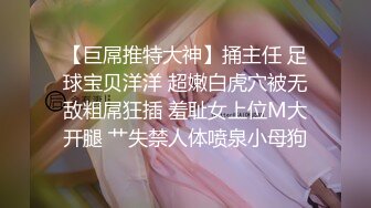 【巨屌推特大神】捅主任 足球宝贝洋洋 超嫩白虎穴被无敌粗屌狂插 羞耻女上位M大开腿 艹失禁人体喷泉小母狗