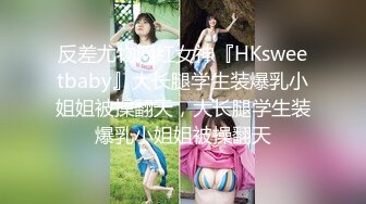 反差尤物网红女神『HKsweetbaby』大长腿学生装爆乳小姐姐被操翻天，大长腿学生装爆乳小姐姐被操翻天