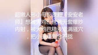 超嫩人形小母狗萝莉『安安老师』想被大鸡巴爸爸无套爆炒内射，被大鸡巴精液灌满骚穴，把小逼操到合不拢