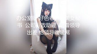 办公室版 好色老板与美女秘书  公司行政助理  陪着领导出差 给领导暖暖屌