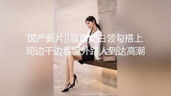 国产新片‖寂寞女白领勾搭上司边干边看窗外路人到达高潮