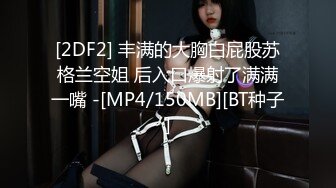 [2DF2] 丰满的大胸白屁股苏格兰空姐 后入口爆射了满满一嘴 -[MP4/150MB][BT种子]