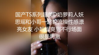 国产TS系列超美D奶萝莉人妖思瑶和小哥一起轮流操性感漂亮女友 小姐姐爽到不行场面很是刺激