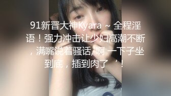 91新晋大神Kyara ~ 全程淫语！强力冲击让少妇高潮不断，满嘴说着骚话,'啊 一下子坐到底，插到肉了‘！