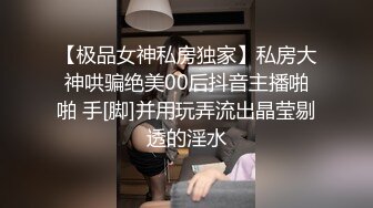 【极品女神私房独家】私房大神哄骗绝美00后抖音主播啪啪 手[脚]并用玩弄流出晶莹剔透的淫水