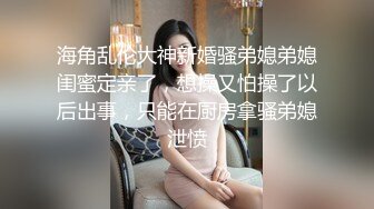 海角乱伦大神新婚骚弟媳弟媳闺蜜定亲了，想操又怕操了以后出事，只能在厨房拿骚弟媳泄愤