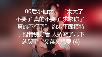 ❤️00后小仙女❤️“太大了 不要了 真的不要了 求求你了 真的不行了” 约炮平面模特，腿特别好看 太娇嫩了几下就哭了，又菜又想要 (4)