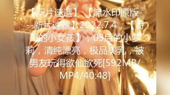 【新片速遞】 【無水印原版---新片速遞】2022.7.4，【哥哥的小女孩】，03后的小萝莉，清纯漂亮，极品美乳，被男友玩得欲仙欲死[592MB/MP4/40:48]