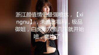 浙江颜值情侣最强喷水，【xingnu】，未流出福利，极品御姐，白虎嫩穴插几下就开始喷，爽炸了！