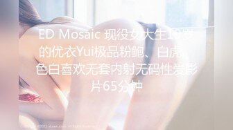 ED Mosaic 现役女大生19岁的优衣Yui极品粉鲍、白虎、色白喜欢无套内射无码性爱影片65分钟