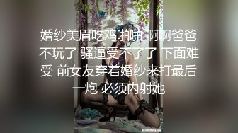 婚纱美眉吃鸡啪啪 啊啊爸爸不玩了 骚逼受不了了 下面难受 前女友穿着婚纱来打最后一炮 必须内射她