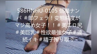 586HNHU-0105 個撮ナンパ ＃即フェラ！変態純度がマジ高め女子！！＃美エロ尻＃美巨乳＃性欲最強女子＃連続イキ＃精子搾り取り