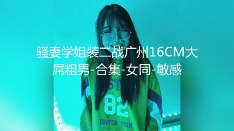 骚妻学姐装二战广州16CM大屌粗男-合集-女同-敏感