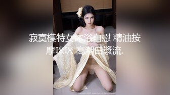 寂寞模特女沐浴自慰 精油按摩咪咪 高潮白漿流.