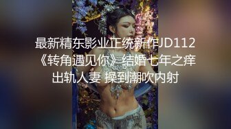 最新精东影业正统新作JD112《转角遇见你》结婚七年之痒出轨人妻 操到潮吹内射