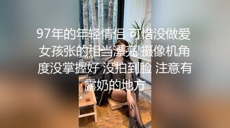 97年的年轻情侣 可惜没做爱 女孩张的相当漂亮 摄像机角度没掌握好 没拍到脸 注意有露奶的地方