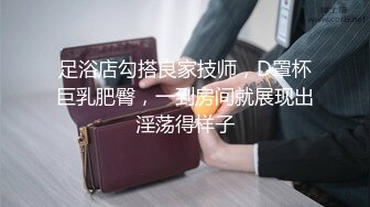 足浴店勾搭良家技师，D罩杯巨乳肥臀，一到房间就展现出淫荡得样子