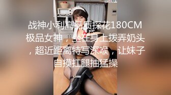 战神小利高品质探花180CM极品女神，坐在身上拨弄奶头，超近距离特写深喉，让妹子自摸扛腿抽猛操