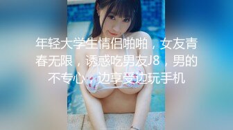 年轻大学生情侣啪啪，女友青春无限，诱惑吃男友J8，男的不专心，边享受边玩手机