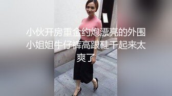 小伙开房重金约炮漂亮的外围小姐姐牛仔裤高跟鞋干起来太爽了