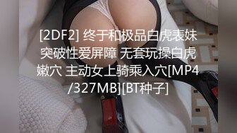 [2DF2] 终于和极品白虎表妹突破性爱屏障 无套玩操白虎嫩穴 主动女上骑乘入穴[MP4/327MB][BT种子]