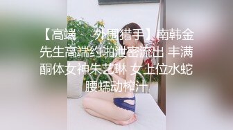 【高端❤️外围猎手】南韩金先生高端约啪泄密流出 丰满酮体女神朱艺琳 女上位水蛇腰蠕动榨汁