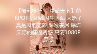 【爆乳横行❤️重磅天下】前KPOP女团练习生下海 大奶子真是风韵无限 深喉裹屌 爆炸天际的骚逼诱惑 高清1080P原版