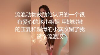 流浪动物救助站认识的一个很有爱心的JK小姐姐 用她粉嫩的玉乳和湿滑的小穴收留了我这个流浪汉