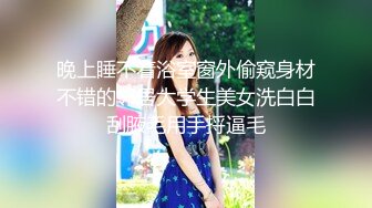 晚上睡不着浴室窗外偷窥身材不错的邻居大学生美女洗白白刮腋毛用手捋逼毛