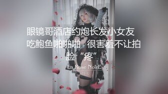 眼镜哥酒店约炮长发小女友⭐吃鲍鱼啪啪啪⭐很害羞不让拍脸“疼”