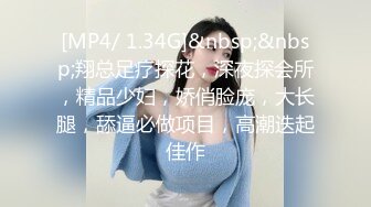 [MP4/ 1.34G]&nbsp;&nbsp;翔总足疗探花，深夜探会所，精品少妇，娇俏脸庞，大长腿，舔逼必做项目，高潮迭起佳作