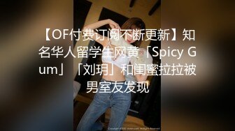 【OF付费订阅不断更新】知名华人留学生网黄「Spicy Gum」「刘玥」和闺蜜拉拉被男室友发现