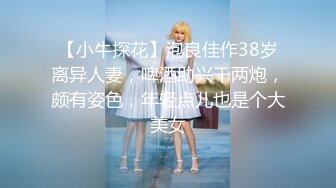 【小牛探花】泡良佳作38岁离异人妻，啤酒助兴干两炮，颇有姿色，年轻点儿也是个大美女