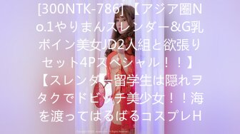 [300NTK-786] 【アジア圏No.1やりまんスレンダー&G乳ボイン美女JD2人組と欲張りセット4Pスペシャル！！】【スレンダー留学生は隠れヲタクでドビッチ美少女！！海を渡ってはるばるコスプレH