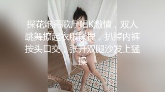 探花炮哥歌厅唱K激情，双人跳舞撩起衣服揉捏，扒掉内裤按头口交，张开双腿沙发上猛操