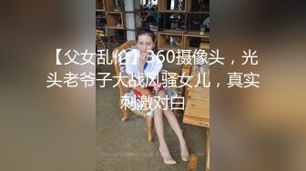 【父女乱伦】360摄像头，光头老爷子大战风骚女儿，真实刺激对白