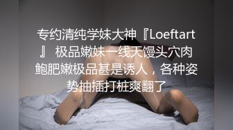 专约清纯学妹大神『Loeftart』 极品嫩妹一线天馒头穴肉鲍肥嫩极品甚是诱人，各种姿势抽插打桩爽翻了