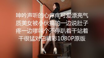 呻吟声听的心痒痒可爱漂亮气质美女被小伙搞的一边说肚子疼一边嗲叫个不停趴着干站着干很猛对白精彩1080P原版