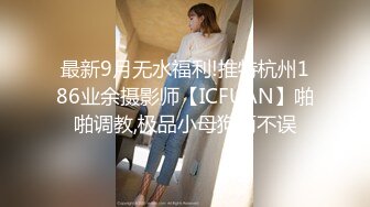 最新9月无水福利!推特杭州186业余摄影师【ICFUAN】啪啪调教,极品小母狗两不误