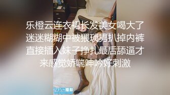 乐橙云连衣裙长发美女喝大了迷迷糊糊中被猥琐男扒掉内裤直接插入妹子挣扎最后舔逼才来感觉娇喘呻吟好刺激