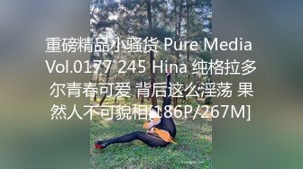 重磅精品小骚货 Pure Media Vol.0177 245 Hina 纯格拉多尔青春可爱 背后这么淫荡 果然人不可貌相[186P/267M]