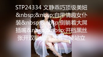 STP24334 文静乖巧顶级美妞&nbsp;&nbsp;自带情趣女仆装&nbsp;&nbsp;侧躺着大屌插嘴&nbsp;&nbsp;开档黑丝张开双腿爆插 扶着细腰站立后入