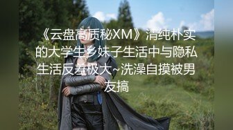 《云盘高质秘XM》清纯朴实的大学生乡妹子生活中与隐私生活反差极大~洗澡自摸被男友搞