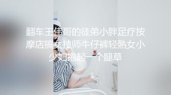 翻车王伟哥的徒弟小胖足疗按摩店搞女技师牛仔裤轻熟女小少妇抱起一个腿草