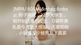 [MP4/ 605M]&nbsp;&nbsp; 狗子探花，21岁大学生，刚开始还激烈反抗，D罩杯美乳是今夜最大惊喜，无套啪啪，小骚逼没少被男友干真紧